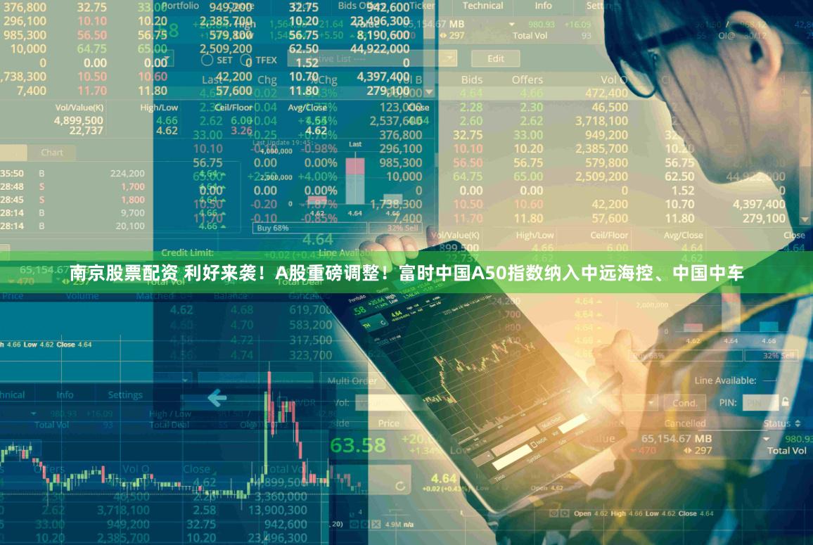 南京股票配资 利好来袭！A股重磅调整！富时中国A50指数纳入中远海控、中国中车