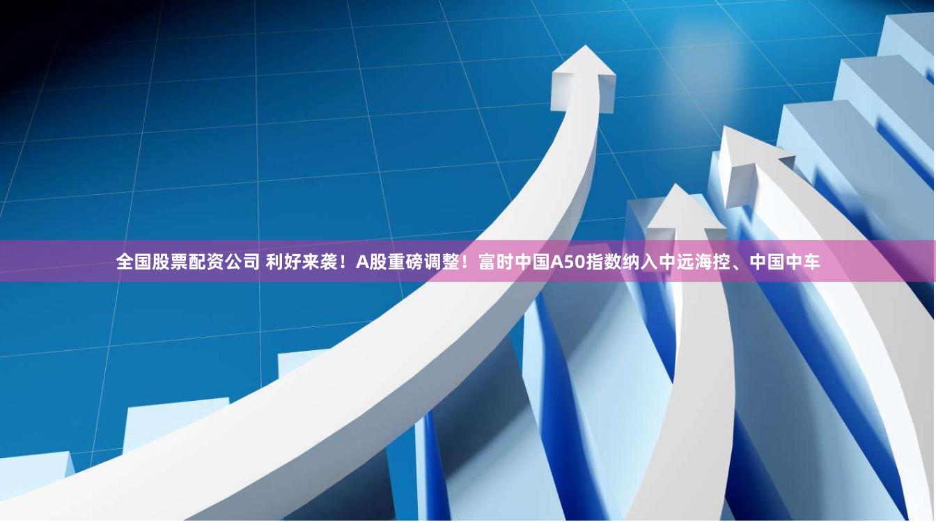 全国股票配资公司 利好来袭！A股重磅调整！富时中国A50指数纳入中远海控、中国中车