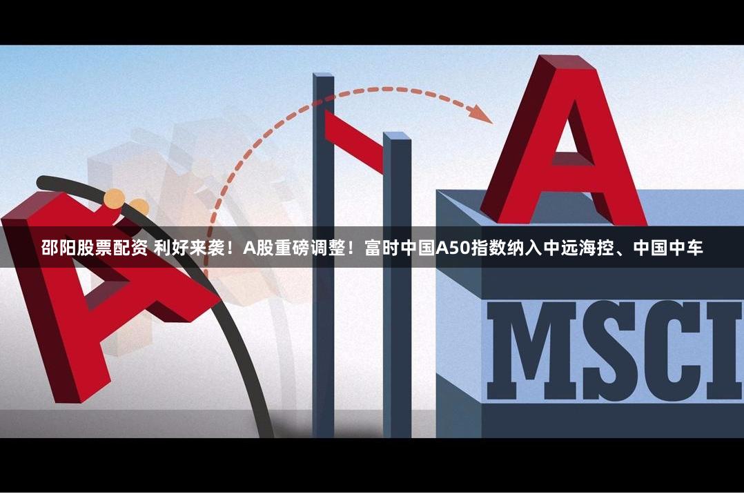 邵阳股票配资 利好来袭！A股重磅调整！富时中国A50指数纳入中远海控、中国中车