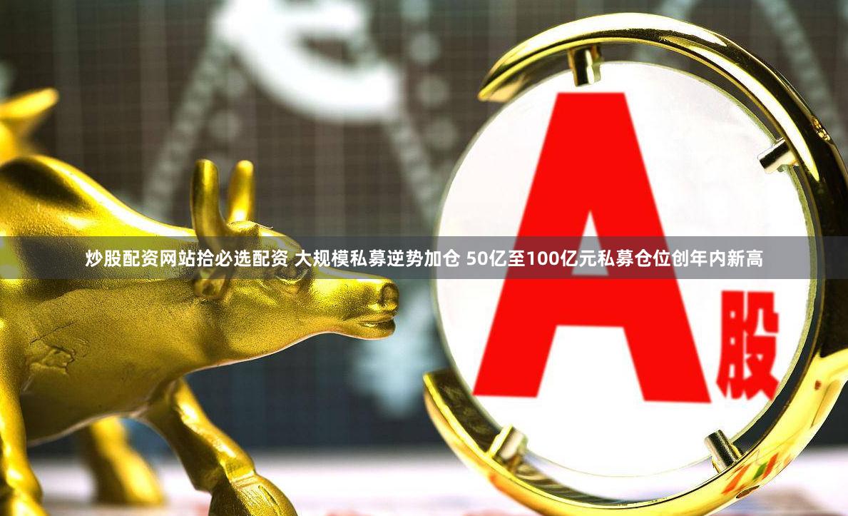 炒股配资网站拾必选配资 大规模私募逆势加仓 50亿至100亿元私募仓位创年内新高