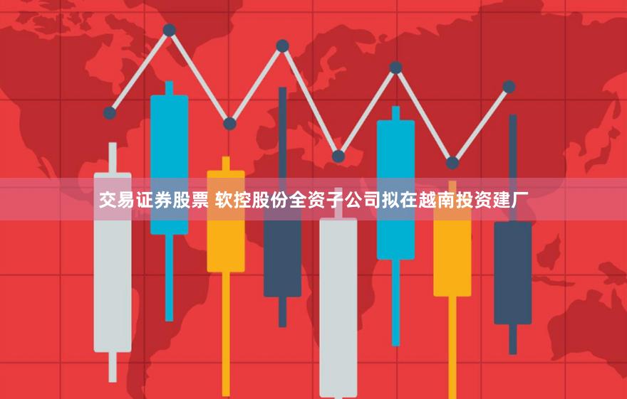 交易证券股票 软控股份全资子公司拟在越南投资建厂