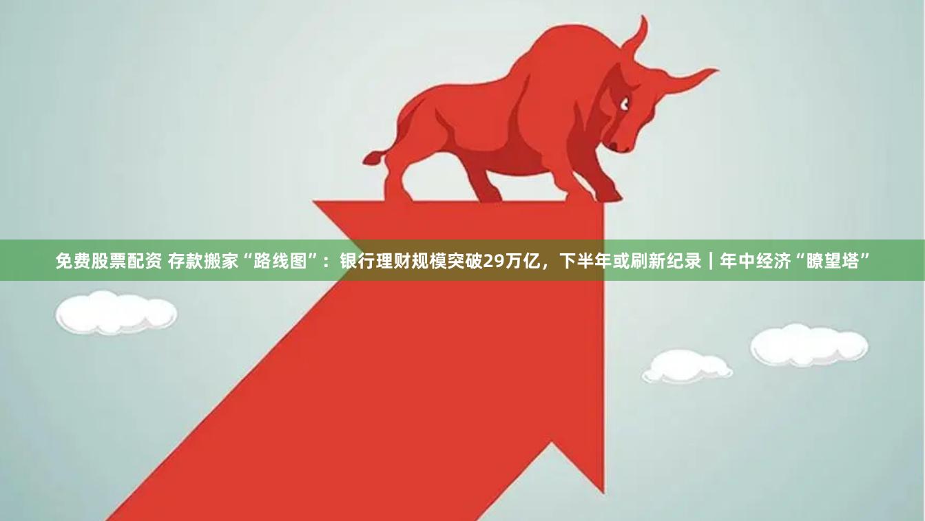 免费股票配资 存款搬家“路线图”：银行理财规模突破29万亿，下半年或刷新纪录｜年中经济“瞭望塔”