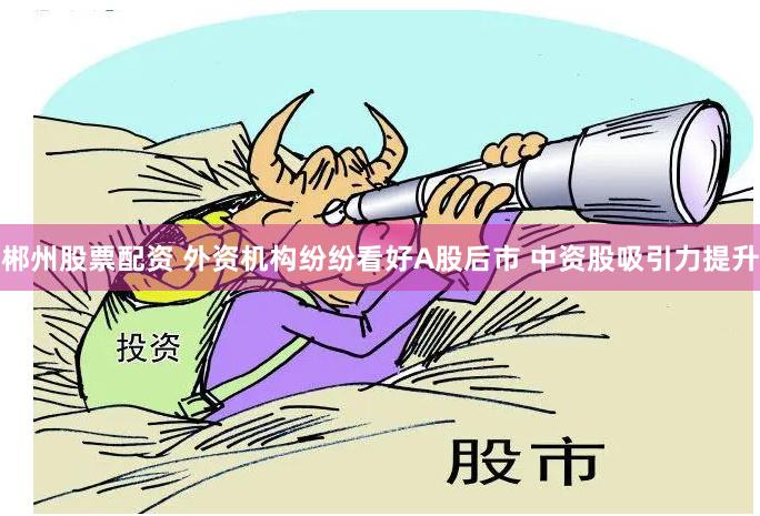 郴州股票配资 外资机构纷纷看好A股后市 中资股吸引力提升