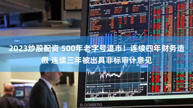 2023炒股配资 500年老字号退市！连续四年财务造假 连续三年被出具非标审计意见