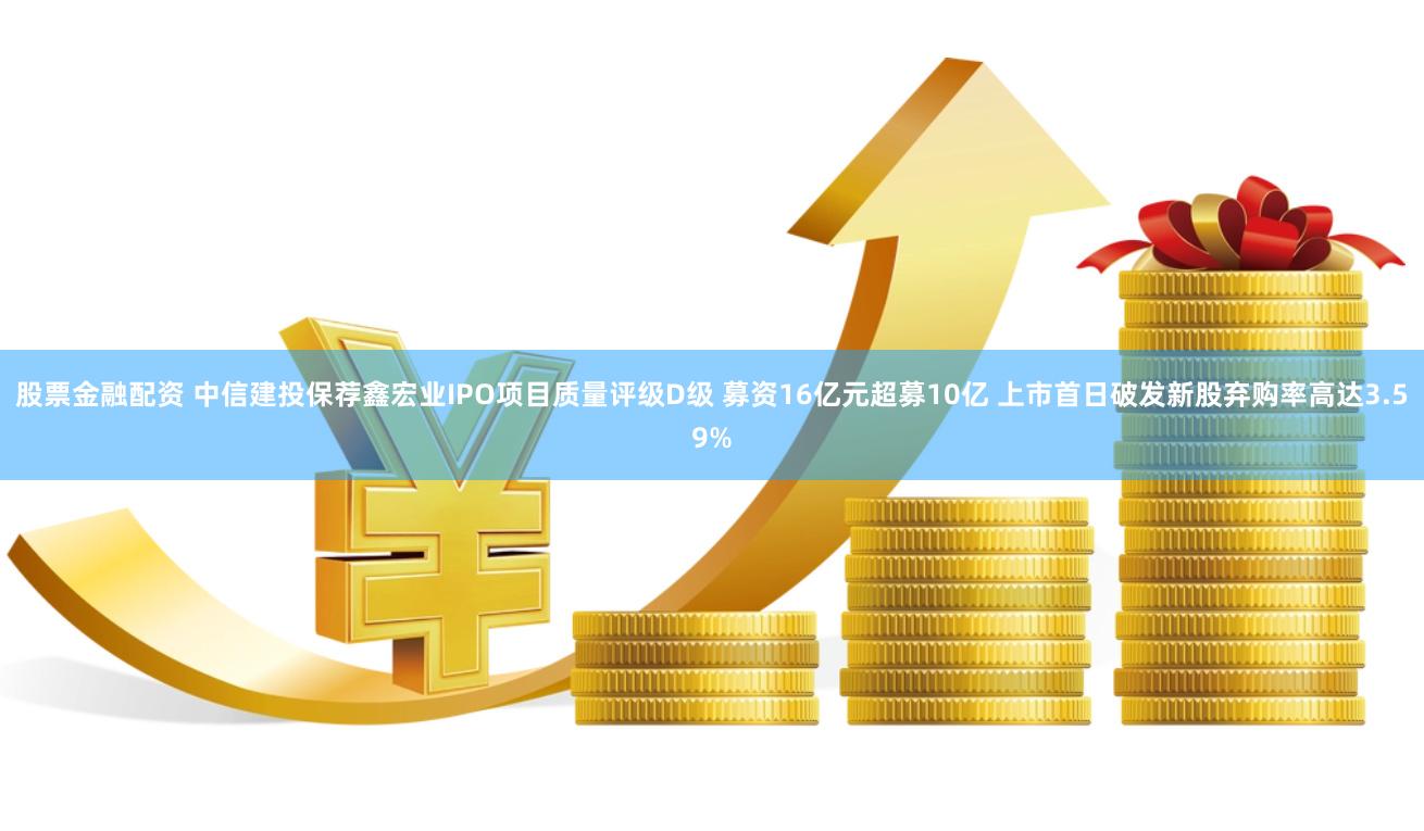 股票金融配资 中信建投保荐鑫宏业IPO项目质量评级D级 募资16亿元超募10亿 上市首日破发新股弃购率高达3.59%