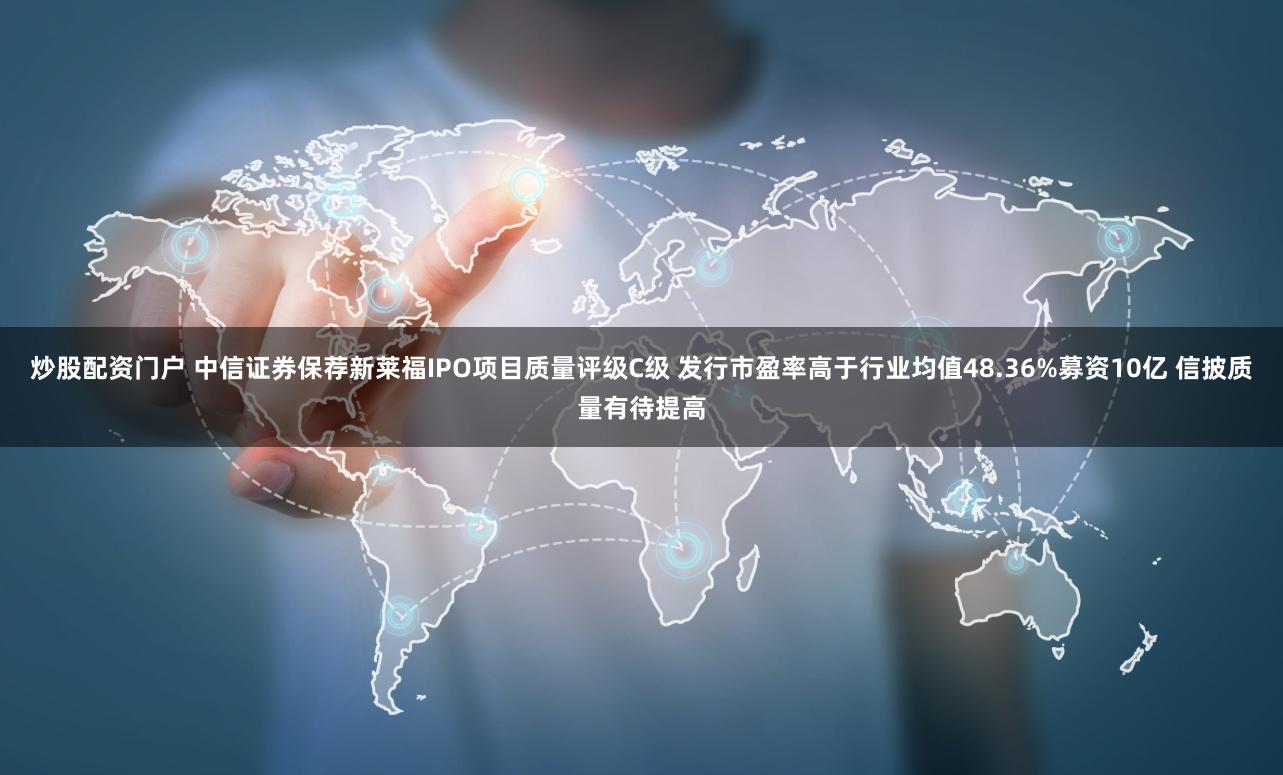 炒股配资门户 中信证券保荐新莱福IPO项目质量评级C级 发行市盈率高于行业均值48.36%募资10亿 信披质量有待提高