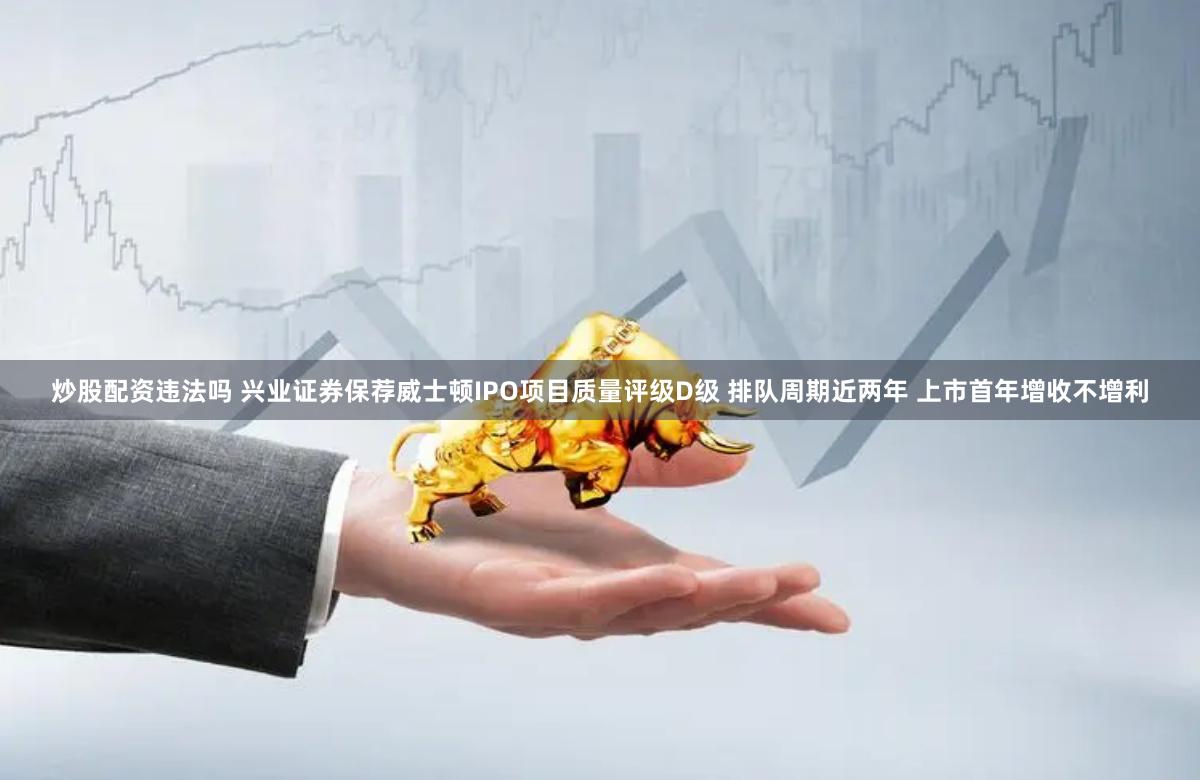 炒股配资违法吗 兴业证券保荐威士顿IPO项目质量评级D级 排队周期近两年 上市首年增收不增利