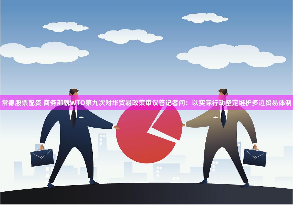 常德股票配资 商务部就WTO第九次对华贸易政策审议答记者问：以实际行动坚定维护多边贸易体制