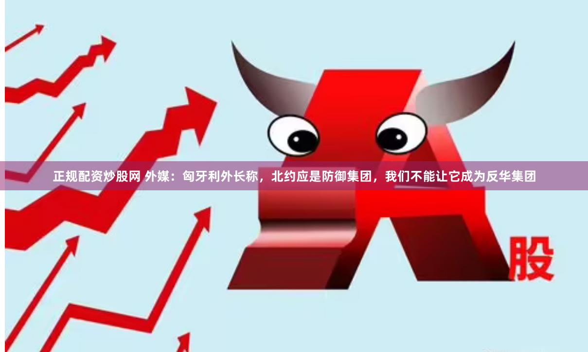 正规配资炒股网 外媒：匈牙利外长称，北约应是防御集团，我们不能让它成为反华集团