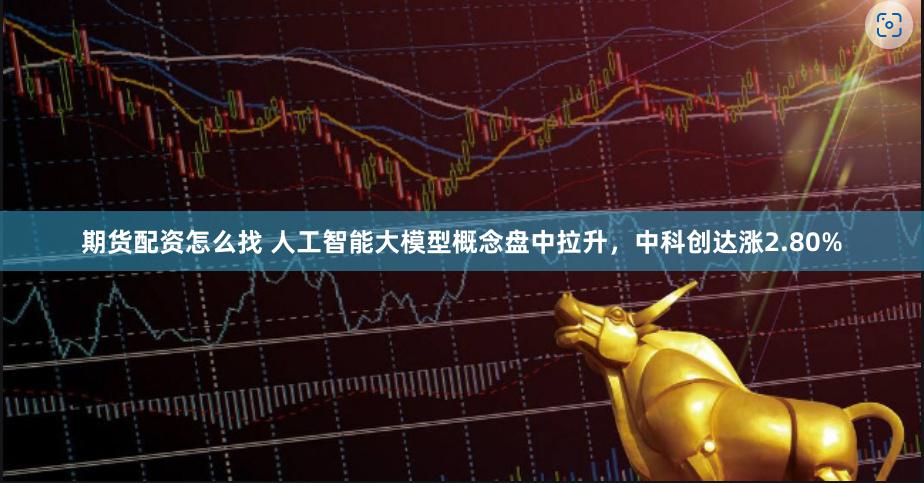 期货配资怎么找 人工智能大模型概念盘中拉升，中科创达涨2.80%