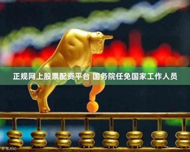 正规网上股票配资平台 国务院任免国家工作人员