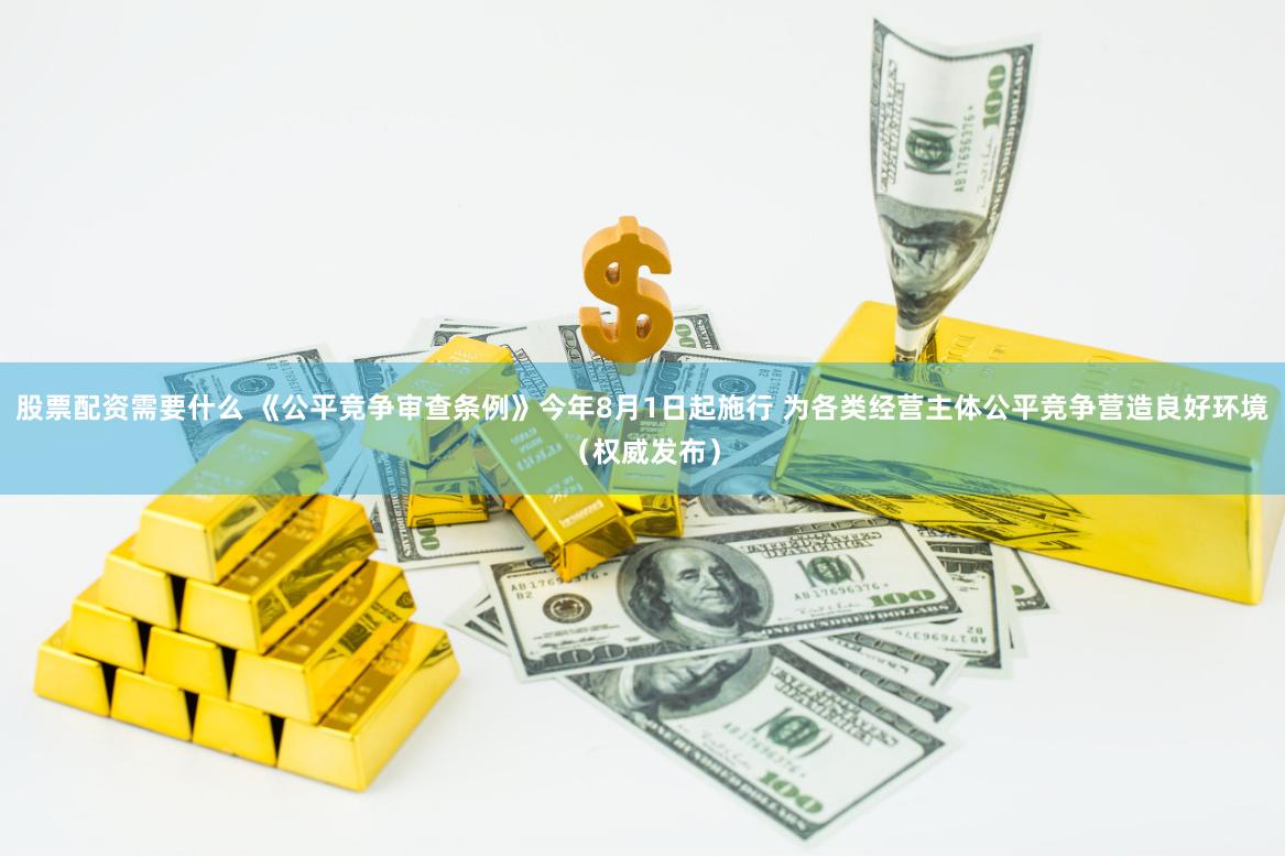股票配资需要什么 《公平竞争审查条例》今年8月1日起施行 为各类经营主体公平竞争营造良好环境（权威发布）