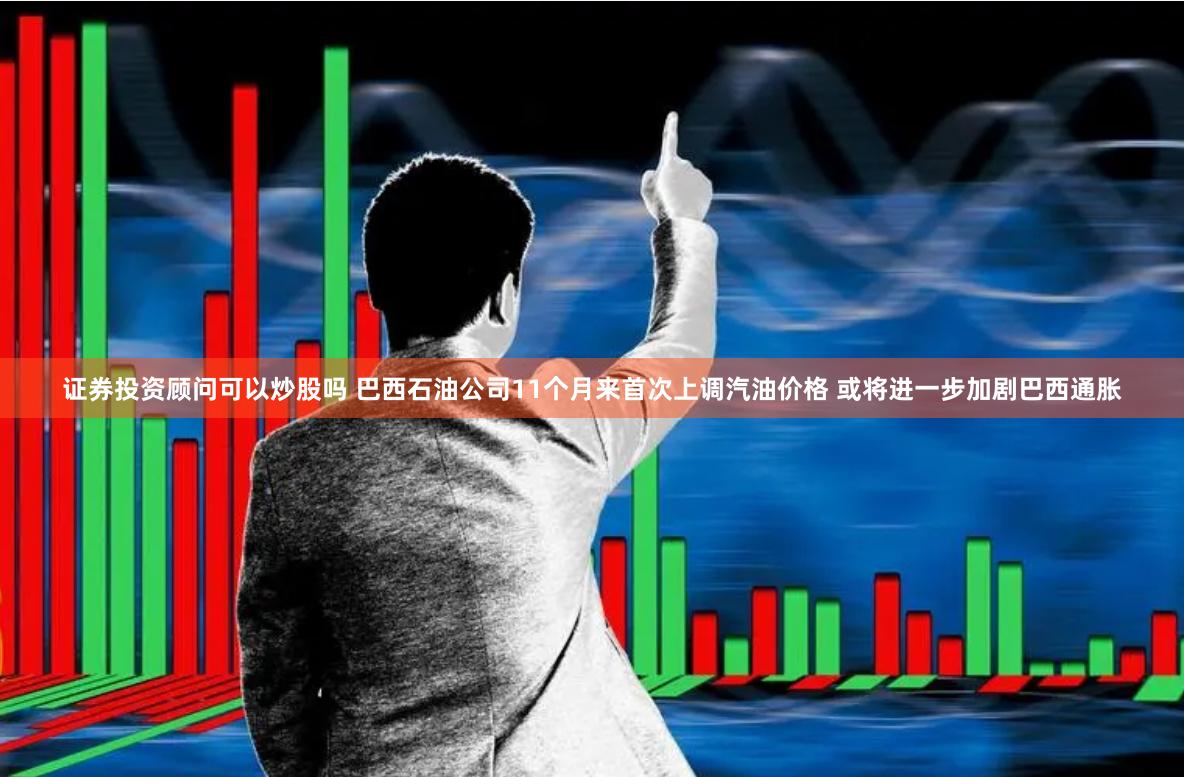 证券投资顾问可以炒股吗 巴西石油公司11个月来首次上调汽油价格 或将进一步加剧巴西通胀
