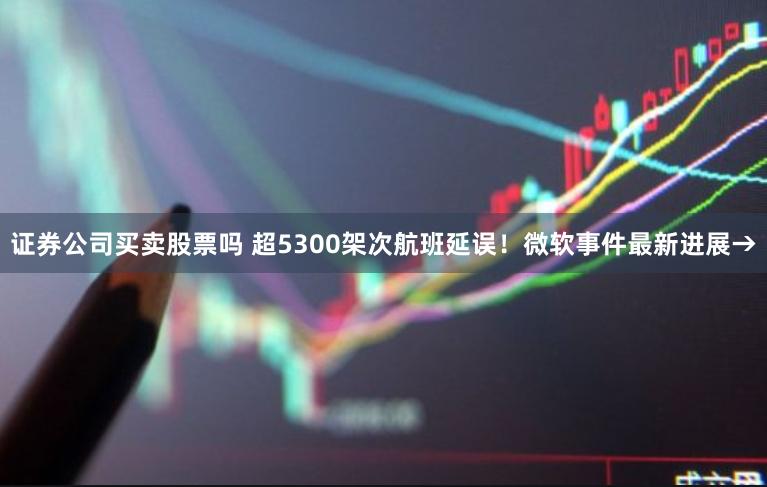 证券公司买卖股票吗 超5300架次航班延误！微软事件最新进展→