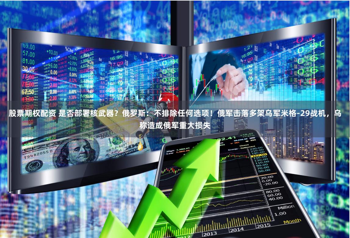 股票期权配资 是否部署核武器？俄罗斯：不排除任何选项！俄军击落多架乌军米格-29战机，乌称造成俄军重大损失
