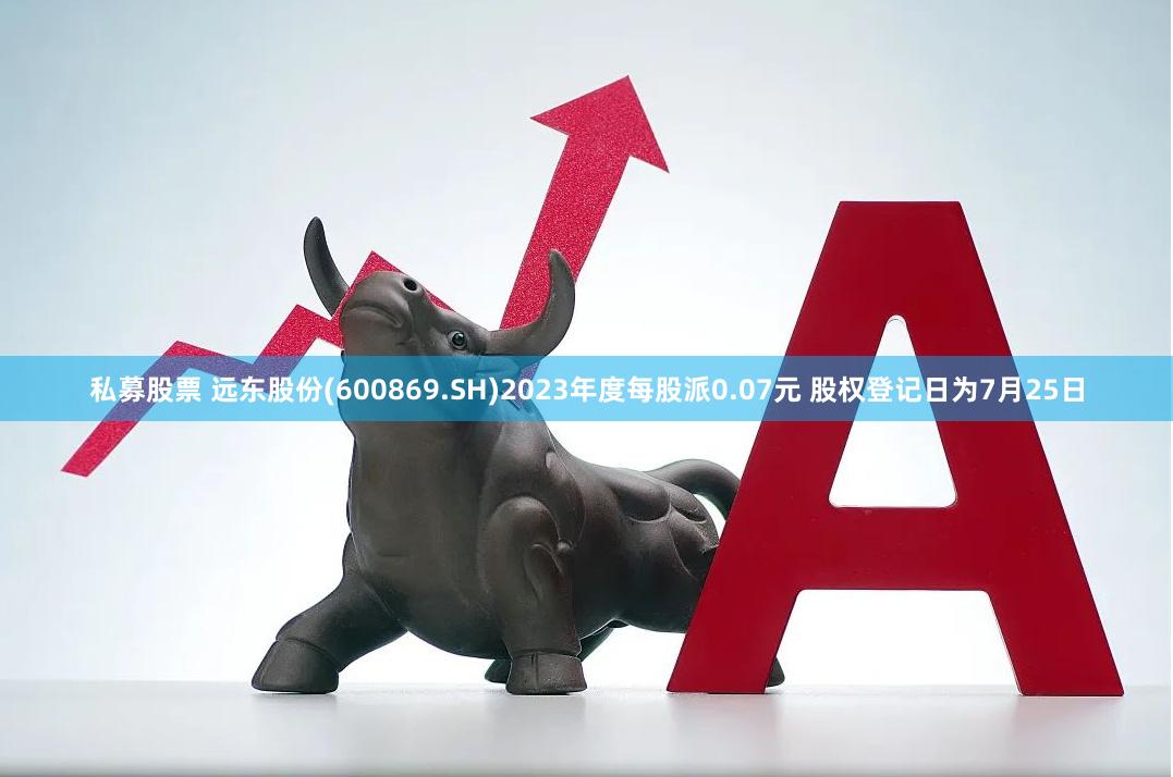 私募股票 远东股份(600869.SH)2023年度每股派0.07元 股权登记日为7月25日