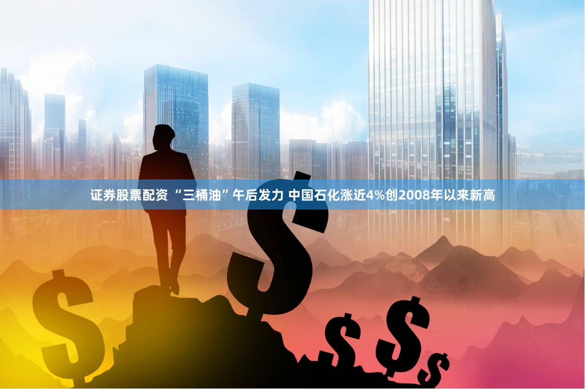 证券股票配资 “三桶油”午后发力 中国石化涨近4%创2008年以来新高