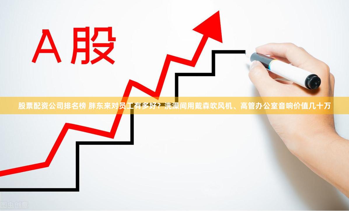 股票配资公司排名榜 胖东来对员工有多好？洗澡间用戴森吹风机、高管办公室音响价值几十万