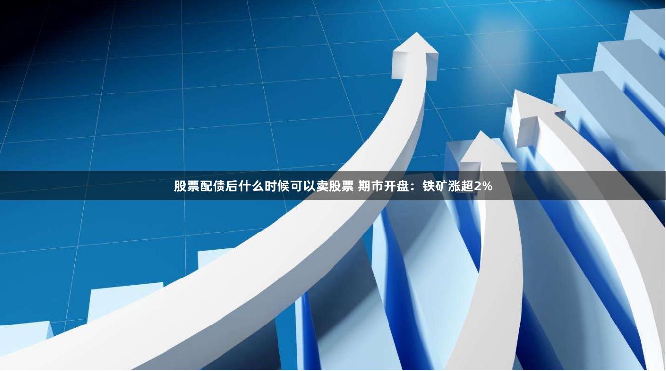 股票配债后什么时候可以卖股票 期市开盘：铁矿涨超2%