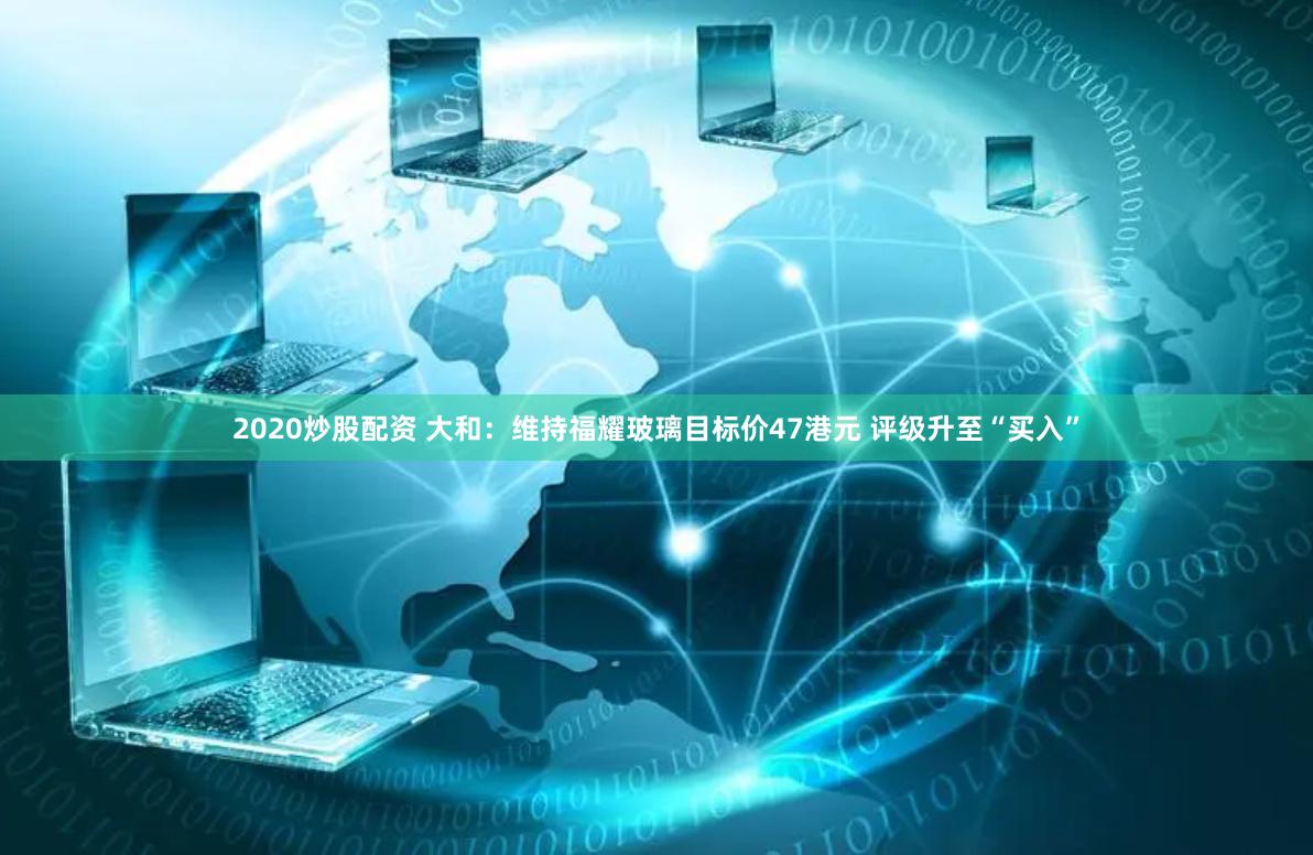 2020炒股配资 大和：维持福耀玻璃目标价47港元 评级升至“买入”