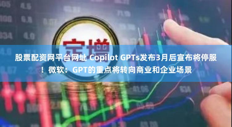 股票配资网平台网址 Copilot GPTs发布3月后宣布将停服！微软：GPT的重点将转向商业和企业场景