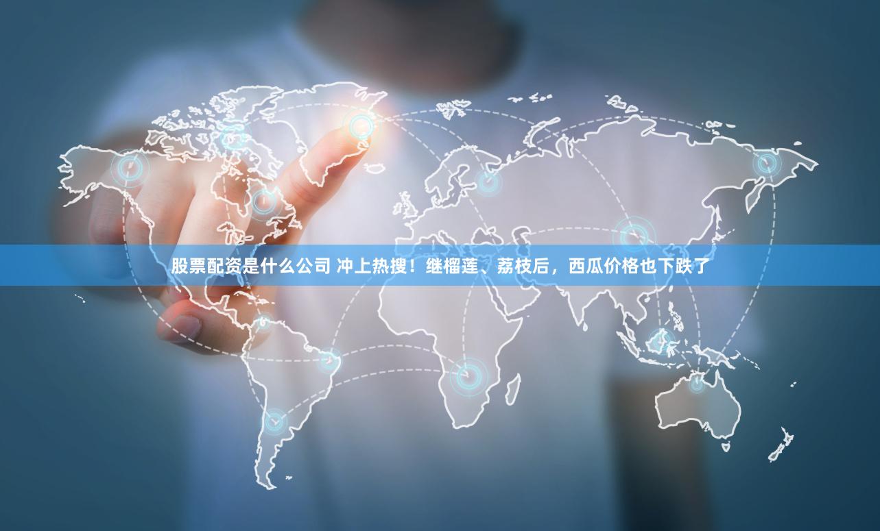 股票配资是什么公司 冲上热搜！继榴莲、荔枝后，西瓜价格也下跌了