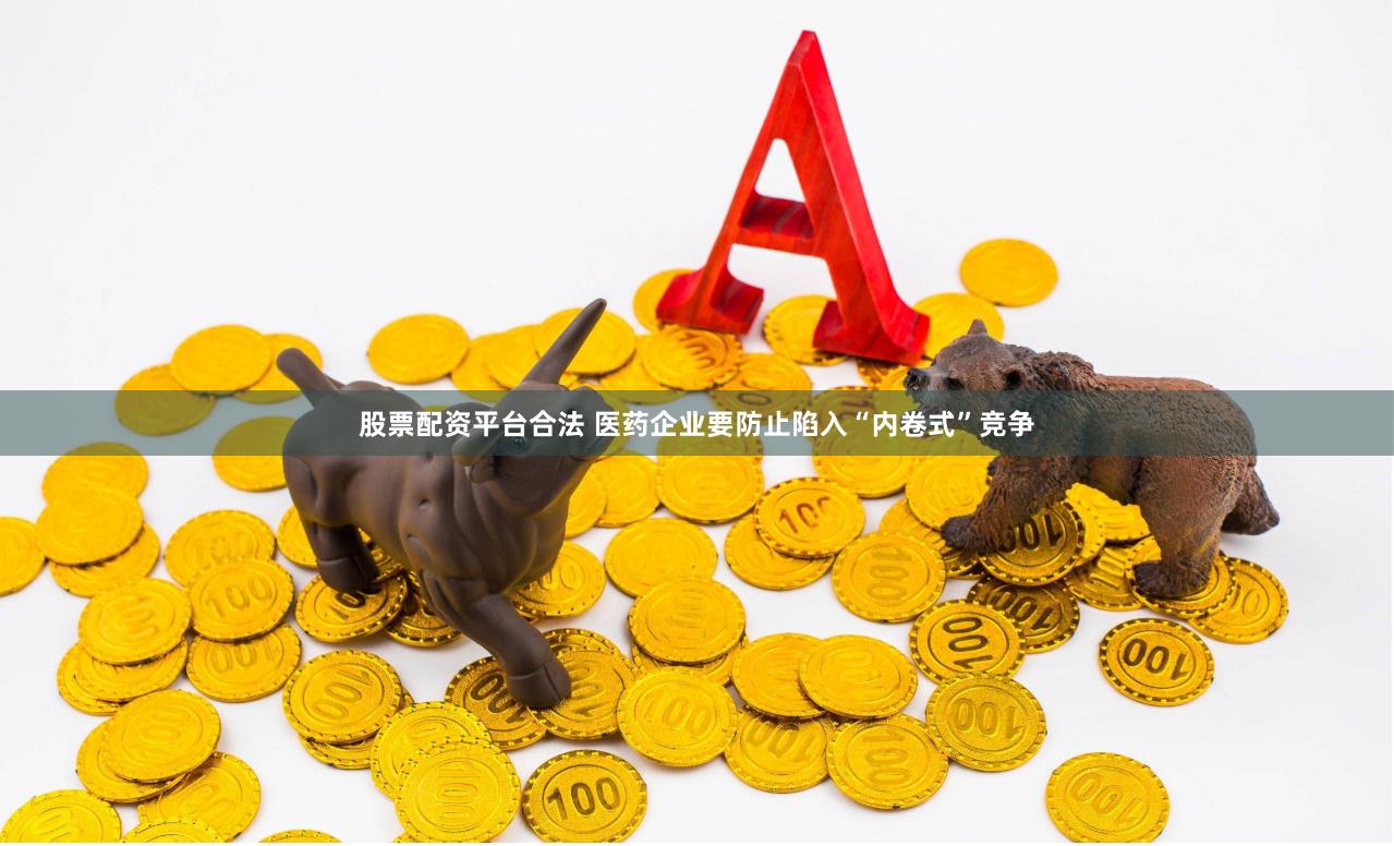 股票配资平台合法 医药企业要防止陷入“内卷式”竞争