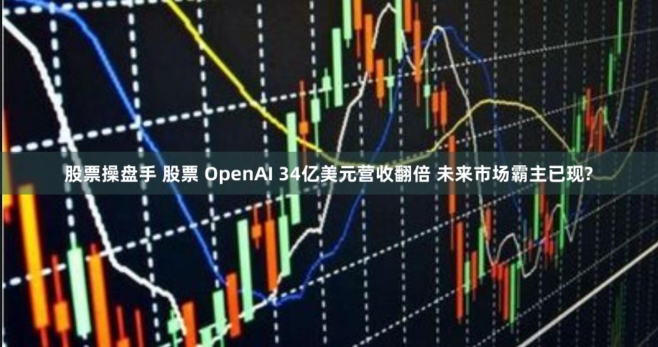 股票操盘手 股票 OpenAI 34亿美元营收翻倍 未来市场霸主已现?