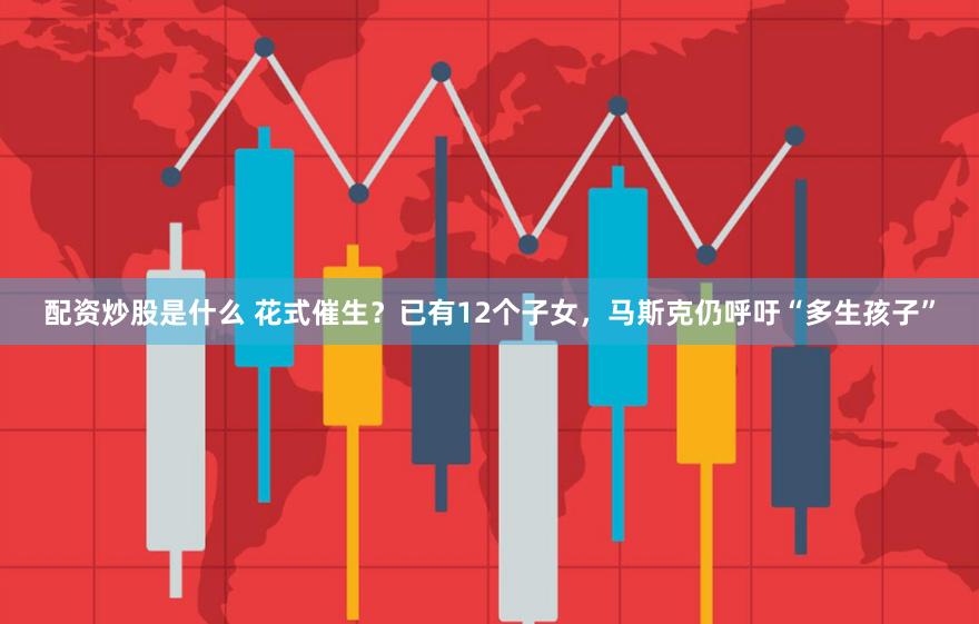 配资炒股是什么 花式催生？已有12个子女，马斯克仍呼吁“多生孩子”