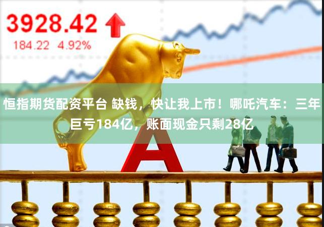 恒指期货配资平台 缺钱，快让我上市！哪吒汽车：三年巨亏184亿，账面现金只剩28亿