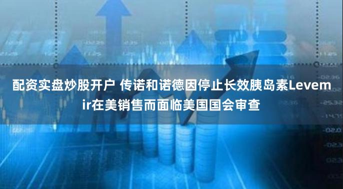 配资实盘炒股开户 传诺和诺德因停止长效胰岛素Levemir在美销售而面临美国国会审查