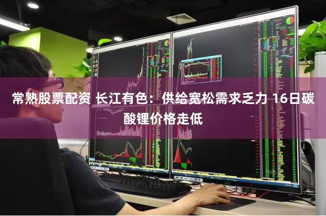 常熟股票配资 长江有色：供给宽松需求乏力 16日碳酸锂价格走低