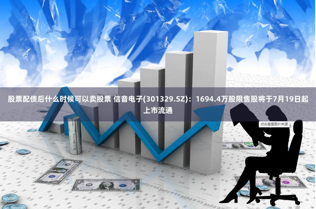 股票配债后什么时候可以卖股票 信音电子(301329.SZ)：1694.4万股限售股将于7月19日起上市流通