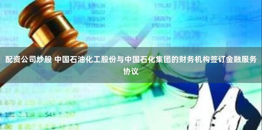 配资公司炒股 中国石油化工股份与中国石化集团的财务机构签订金融服务协议