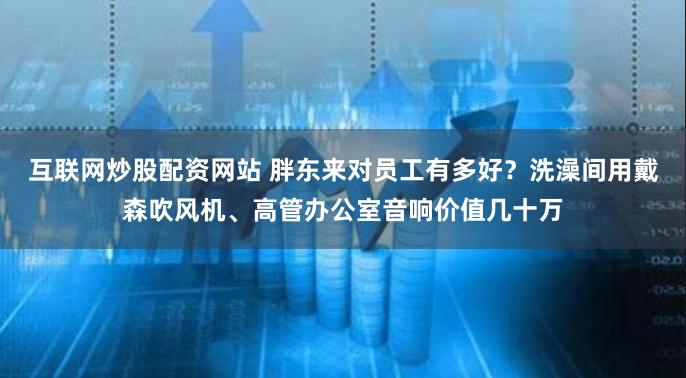 互联网炒股配资网站 胖东来对员工有多好？洗澡间用戴森吹风机、高管办公室音响价值几十万