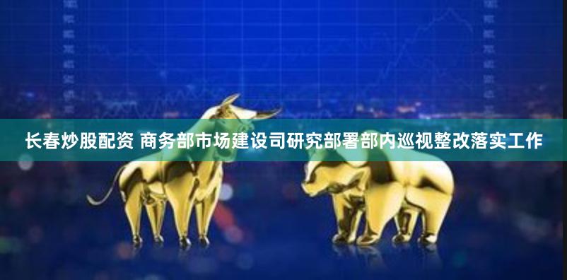 长春炒股配资 商务部市场建设司研究部署部内巡视整改落实工作