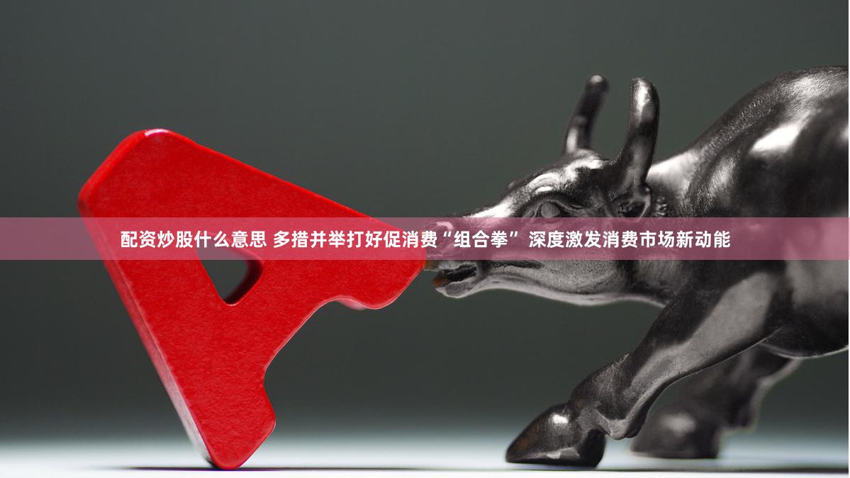 配资炒股什么意思 多措并举打好促消费“组合拳” 深度激发消费市场新动能