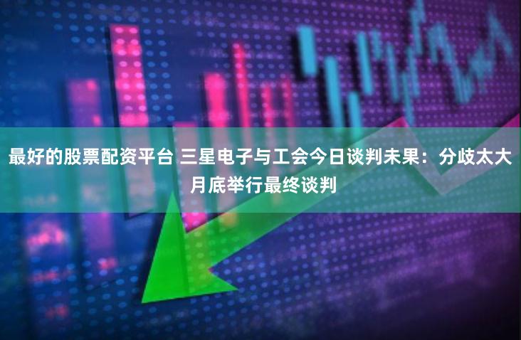最好的股票配资平台 三星电子与工会今日谈判未果：分歧太大 月底举行最终谈判