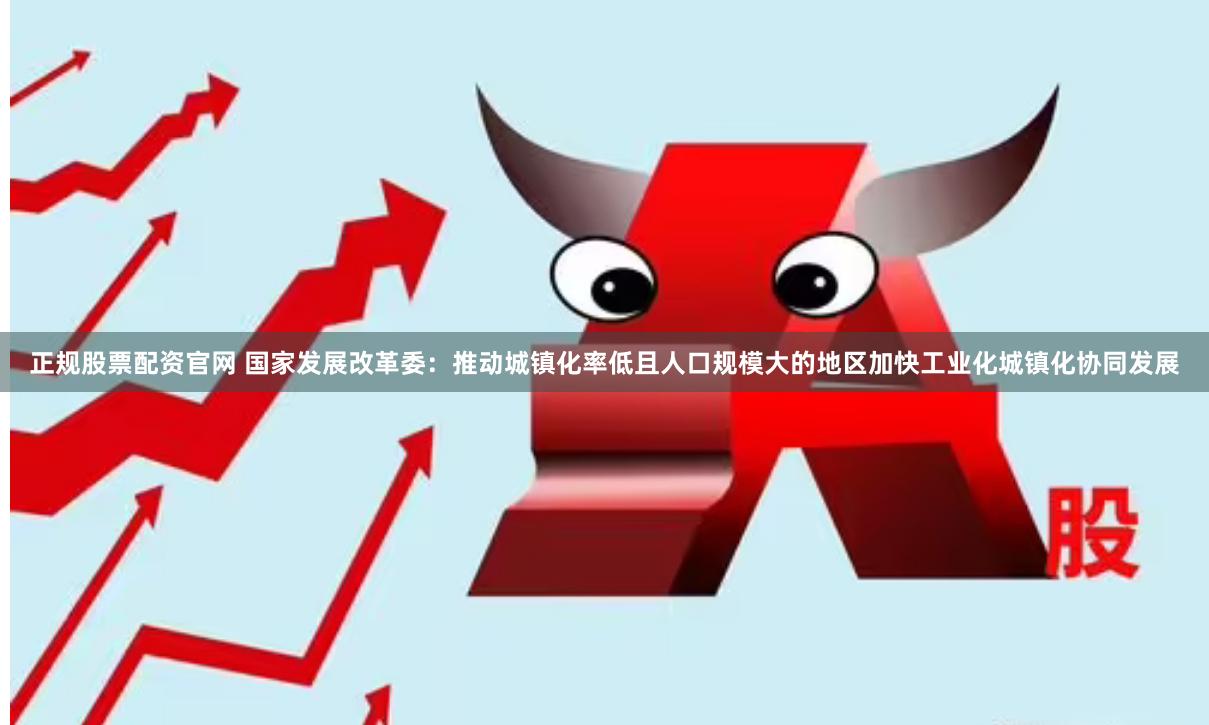 正规股票配资官网 国家发展改革委：推动城镇化率低且人口规模大的地区加快工业化城镇化协同发展