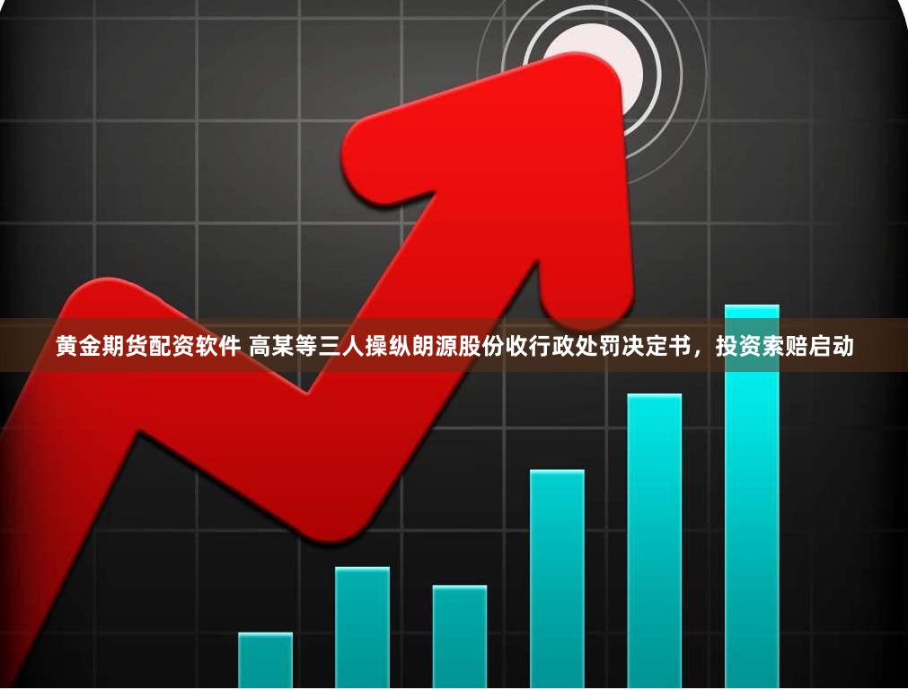 黄金期货配资软件 高某等三人操纵朗源股份收行政处罚决定书，投资索赔启动
