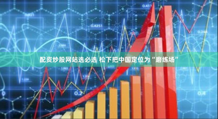 配资炒股网站选必选 松下把中国定位为“磨练场”