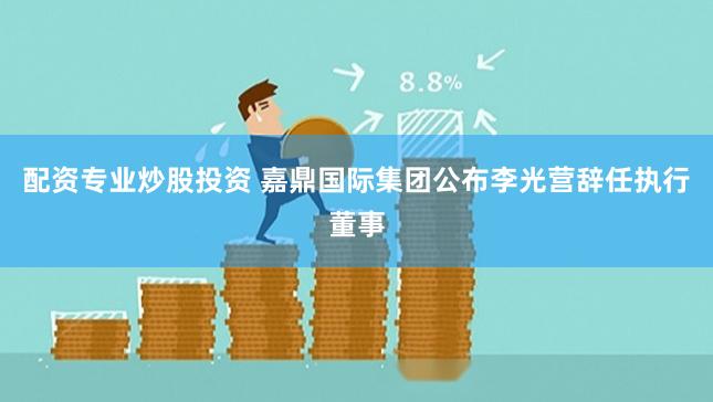 配资专业炒股投资 嘉鼎国际集团公布李光营辞任执行董事