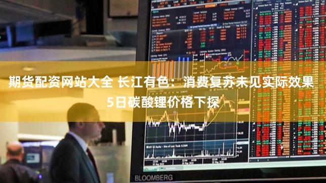 期货配资网站大全 长江有色：消费复苏未见实际效果 5日碳酸锂价格下探