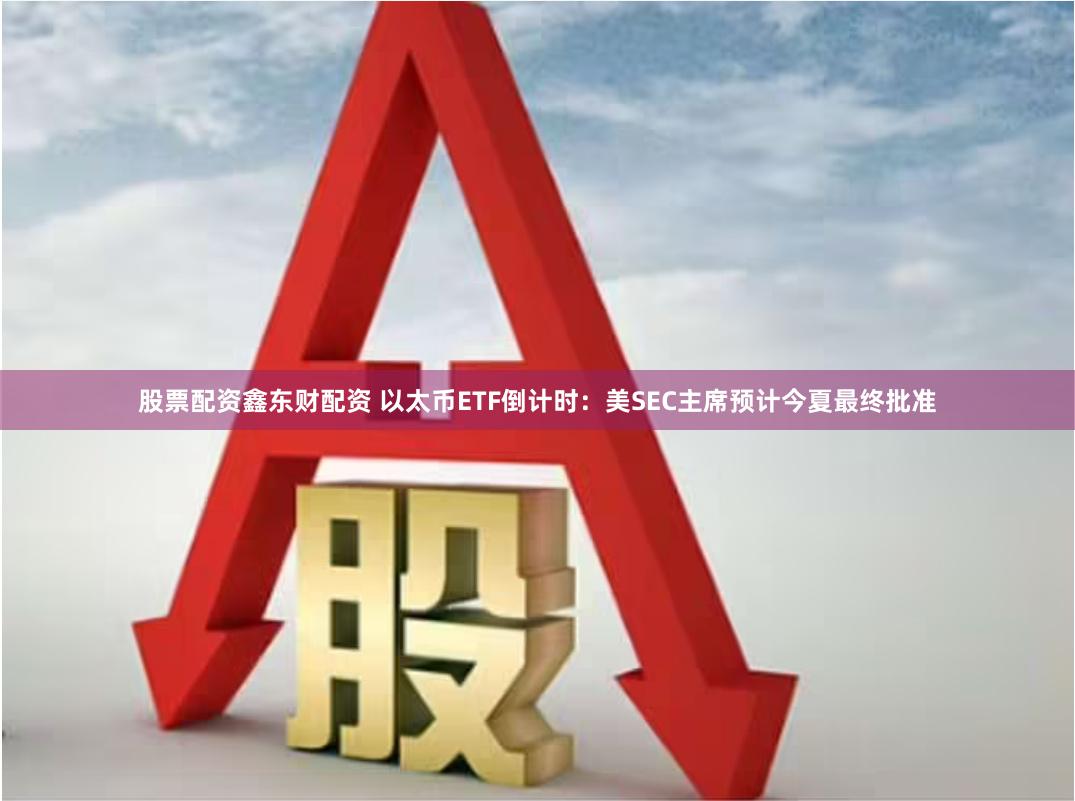 股票配资鑫东财配资 以太币ETF倒计时：美SEC主席预计今夏最终批准