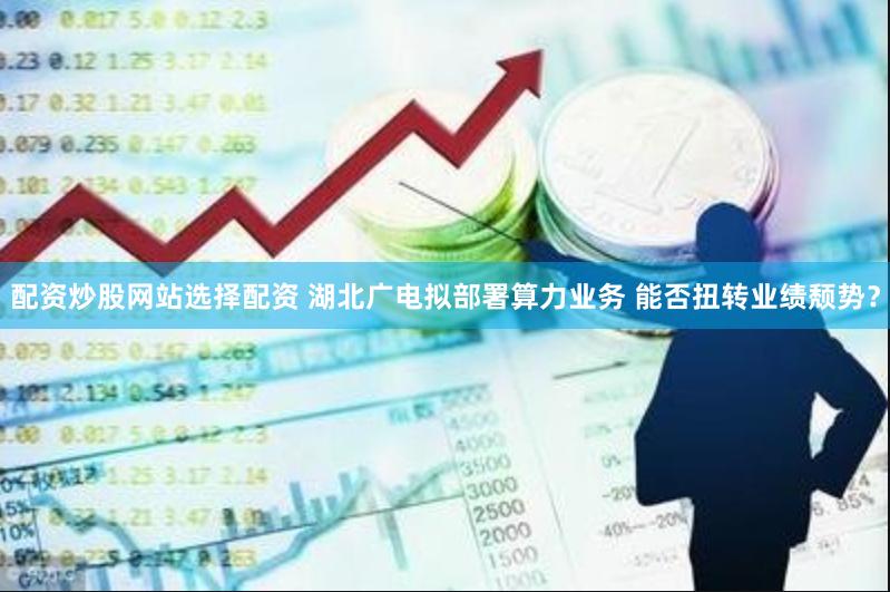 配资炒股网站选择配资 湖北广电拟部署算力业务 能否扭转业绩颓势？