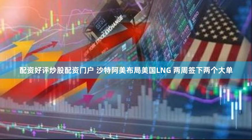 配资好评炒股配资门户 沙特阿美布局美国LNG 两周签下两个大单