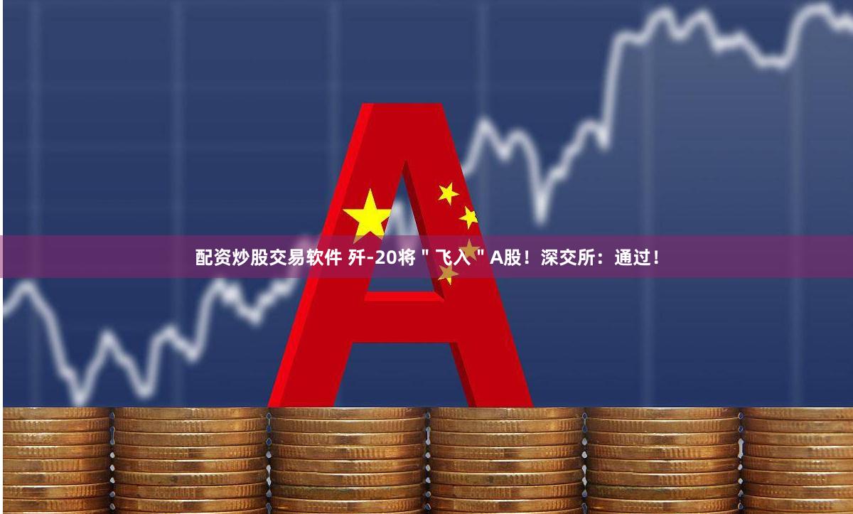 配资炒股交易软件 歼-20将＂飞入＂A股！深交所：通过！