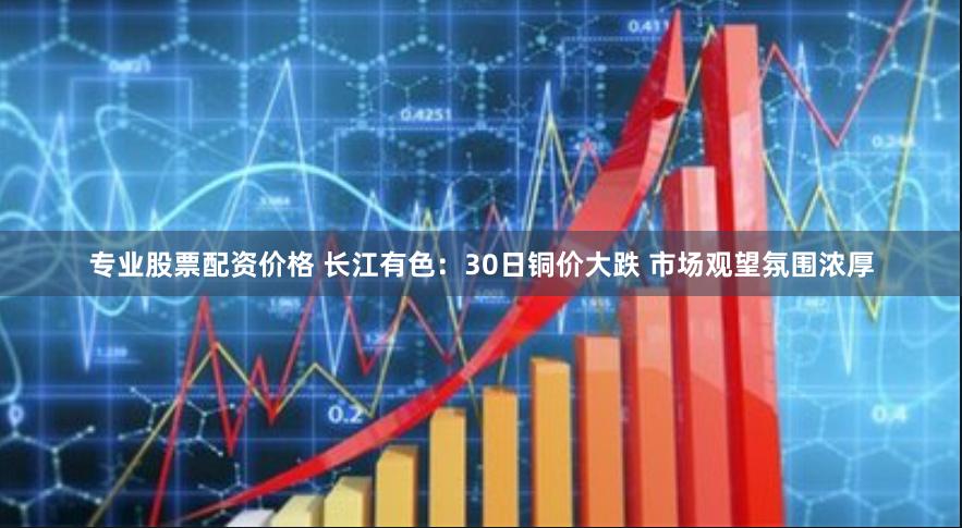 专业股票配资价格 长江有色：30日铜价大跌 市场观望氛围浓厚