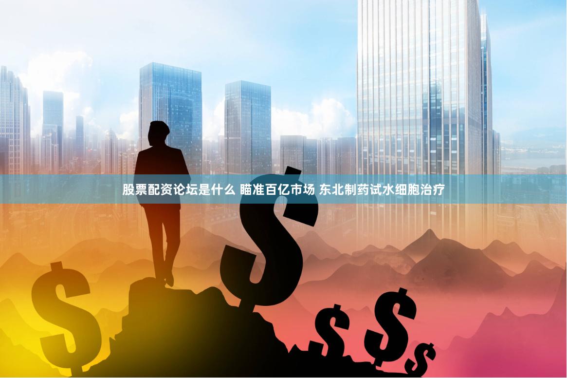 股票配资论坛是什么 瞄准百亿市场 东北制药试水细胞治疗