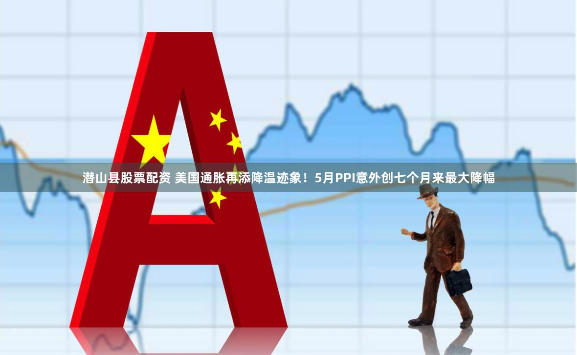 潜山县股票配资 美国通胀再添降温迹象！5月PPI意外创七个月来最大降幅